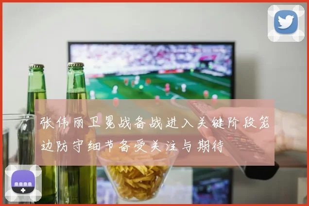 张伟丽卫冕战备战进入关键阶段笼边防守细节备受关注与期待