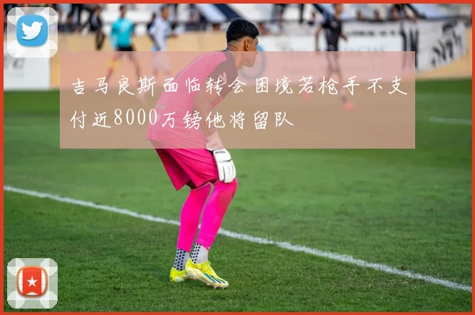 吉马良斯面临转会困境若枪手不支付近8000万镑他将留队